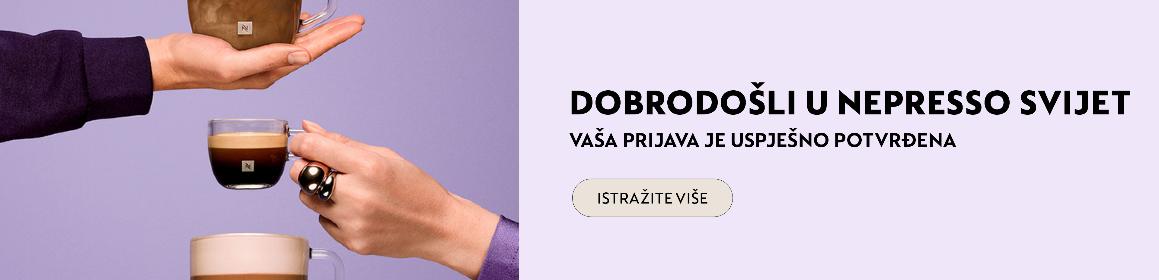 Dobrodo&scaron;li u Nespresso svijet!  Budite među prvima koji će otkriti sve pogodnosti i novitete koje pripremamo. Hvala vam &scaron;to ste nam se pridružili &ndash; Nespresso svijet vas očekuje!